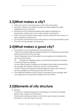 ENBE | Final Project | Part A – Report | The Future City Representation
Your Name | Your Student ID | Group d/w/n | FNBE April 2013 | Taylor’s University
5
2.3)What makes a city?
 Cities must match to the landscape in which they are located.
 City form is influence by climate, example: arcades designed to shield
pedestrians from sun and rain.
 Architecture of the individual buildings often reflects adaptation to
temperature, rainfall, wind, snow or other climatic characteristic.
 Cities must have a healthy water supply, location along rivers and streams, or
near underground watercourse.
 City location and internal structure influenced by natural transportation routes.
 City has to survive periodic natural disaster.
2.4)What makes a good city?
 According to Lynch five dimensions of city performance:
- Vitality: Successfully fulfills the biological needs of its inhabitants and provides
safety environment for their activities.
- Sense: Organized city so that residents can recognize and understand the
city’s form and function.
-Fit : Provides the buildings, spaces, and networks required for its residents
to trail their project successfully.
-Access: Allow people of all ages and background are easily to reached the
city and gain the activities, resources, services, and information.
-Control: Citizens of the good control arranged city enjoy works and live in
the the management of the spaces they are of the city.
 City distributes benefits among its citizens according to some average, least
cost, balances the achievement of goals with one another.
2.5)Elements of city structure
 Network
-Contains an amazing arrangement of pathways to carry flows of people,
goods, water, energy, and information.
-Most ancient cities rely on streets, most of them quite narrow by modern
standards, to carry foot traffic and carts.
 