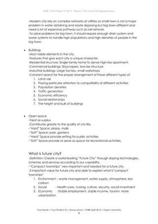 ENBE | Final Project | Part A – Report | The Future City Representation
Your Name | Your Student ID | Group d/w/n | FNBE April 2013 | Taylor’s University
6
-Modern city rely on complex networks of utilities so small town is not a major
problem in water obtaining and waste disposing but big town different and
need a lot of expensive pathway such as rail network.
-To solve problems for big town, it should require enough drain system and
water systems to handle high populations and high densities of people in the
big town.
 Buildings
-Most visible elements in the city.
-Features that give each city a unique character.
-Residential structure: Single-family home to dense high-rise apartment.
-Commercial buildings: Skyscrapers, low-rise structure
-Industrial buildings: Large factory, small workshops
-Constant search for the proper arrangement of these different types of:
1. Land use
2. Paying particular attention to compatibility of different activities
3. Population densities
4. Traffic generation
5. Economic efficiency
6. Social relationships
7. The height and bulk of buildings
 Open space
-Treat as surplus
-Contributes greatly to the quality of city life.
-“Hard” Space: plazas, malls
-“Soft” Space: park, gardens
-“Hard” Space provide setting for public activities
-“Soft” Space provide or serve as space for recreational activities.
What is future city?
-Definition: Create a world leading “Future City” through sloping technologies,
schemes and services according to our capability.
-“Compact townships” very important and needed for a future city.
-3 important value for future city and able to explain what is”compact
townships”
1. Environment – waste management, water supply, atmosphere, less
carbon
2. Social - Health care, nursing, culture, security, social investment
3. Economic -Stable employment, stable income, tourism, more
urbanization
 