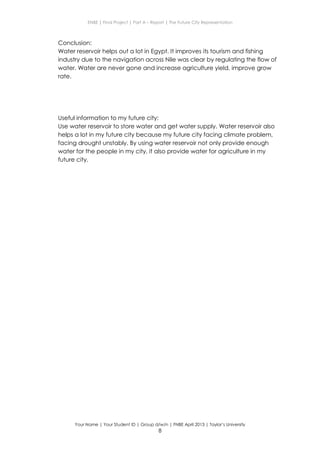 ENBE | Final Project | Part A – Report | The Future City Representation
Your Name | Your Student ID | Group d/w/n | FNBE April 2013 | Taylor’s University
8
Conclusion:
Water reservoir helps out a lot in Egypt. It improves its tourism and fishing
industry due to the navigation across Nile was clear by regulating the flow of
water. Water are never gone and increase agriculture yield, improve grow
rate.
Useful information to my future city:
Use water reservoir to store water and get water supply. Water reservoir also
helps a lot in my future city because my future city facing climate problem,
facing drought unstably. By using water reservoir not only provide enough
water for the people in my city, it also provide water for agriculture in my
future city.
 