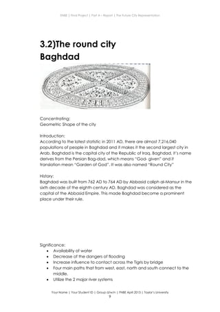 ENBE | Final Project | Part A – Report | The Future City Representation
Your Name | Your Student ID | Group d/w/n | FNBE April 2013 | Taylor’s University
9
3.2)The round city
Baghdad
Concentrating:
Geometric Shape of the city
Introduction:
According to the latest statistic in 2011 AD, there are almost 7,216,040
populations of people in Baghdad and it makes it the second largest city in
Arab. Baghdad is the capital city of the Republic of Iraq. Baghdad, it’s name
derives from the Persian Bag-dad, which means “God- given” and it
translation mean “Garden of God”. It was also named “Round City”
History:
Baghdad was built from 762 AD to 764 AD by Abbasid caliph al-Mansur in the
sixth decade of the eighth century AD. Baghdad was considered as the
capital of the Abbasid Empire. This made Baghdad become a prominent
place under their rule.
Significance:
 Availability of water
 Decrease of the dangers of flooding
 Increase influence to contact across the Tigris by bridge
 Four main paths that from west, east, north and south connect to the
middle.
 Utilize the 2 major river systems
 