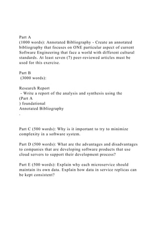 Part A
(1000 words): Annotated Bibliography - Create an annotated
bibliography that focuses on ONE particular aspect of current
Software Engineering that face a world with different cultural
standards. At least seven (7) peer-reviewed articles must be
used for this exercise.
Part B
(3000 words):
Research Report
- Write a report of the analysis and synthesis using the
(Part A
) foundational
Annotated Bibliography
.
Part C (500 words): Why is it important to try to minimize
complexity in a software system.
Part D (500 words): What are the advantages and disadvantages
to companies that are developing software products that use
cloud servers to support their development process?
Part E (500 words): Explain why each microservice should
maintain its own data. Explain how data in service replicas can
be kept consistent?
 