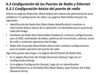 6.3 Configuración de los Puertos de Radio y Ethernet
6.3.1 Configuración básica del puerto de radio
Utilice las páginas Radio Raíz [Root Radio] del sistema de administración para
establecer la configuración de radio. Las páginas Root Radio incluyen las
siguientes:
• Identificación de Radio Raíz [Root Radio Identification]: contiene la
    información básica acerca de la ubicación y la identidad para el puerto de
    radio del bridge.
• Hardware de Radio Raíz [Root Radio Hardware]: contiene configuraciones
    para el SSID, velocidades de datos, potencia de transmisión, antenas, canal
    de radio y umbrales operativos del bridge.
• Radio Raíz Avanzada [Root Radio Advanced]: contiene configuraciones
    para el estado operativo del puerto de radio
Siga estos pasos para llegar a la página Identificación de Radio Raíz:
• En la página Resumen de Estado [Summary Status], haga clic en
    Configuración [Setup].
• En la página Configuración [Setup], haga clic en Identificación
    [Identification] en la fila Radio Raíz [Root Radio], bajo Puertos de la Red
    [Network Ports].
 