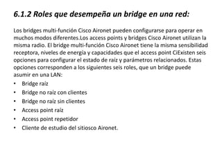 6.1.2 Roles que desempeña un bridge en una red:
Los bridges multi-función Cisco Aironet pueden configurarse para operar en
muchos modos diferentes.Los access points y bridges Cisco Aironet utilizan la
misma radio. El bridge multi-función Cisco Aironet tiene la misma sensibilidad
receptora, niveles de energía y capacidades que el access point CiExisten seis
opciones para configurar el estado de raíz y parámetros relacionados. Estas
opciones corresponden a los siguientes seis roles, que un bridge puede
asumir en una LAN:
• Bridge raíz
• Bridge no raíz con clientes
• Bridge no raíz sin clientes
• Access point raíz
• Access point repetidor
• Cliente de estudio del sitiosco Aironet.
 