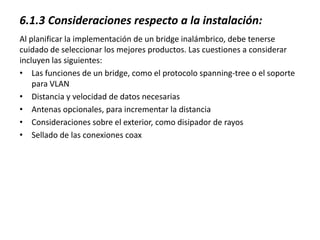 6.1.3 Consideraciones respecto a la instalación:
Al planificar la implementación de un bridge inalámbrico, debe tenerse
cuidado de seleccionar los mejores productos. Las cuestiones a considerar
incluyen las siguientes:
• Las funciones de un bridge, como el protocolo spanning-tree o el soporte
    para VLAN
• Distancia y velocidad de datos necesarias
• Antenas opcionales, para incrementar la distancia
• Consideraciones sobre el exterior, como disipador de rayos
• Sellado de las conexiones coax
 