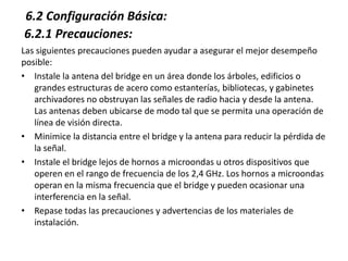 6.2 Configuración Básica:
6.2.1 Precauciones:
Las siguientes precauciones pueden ayudar a asegurar el mejor desempeño
posible:
• Instale la antena del bridge en un área donde los árboles, edificios o
   grandes estructuras de acero como estanterías, bibliotecas, y gabinetes
   archivadores no obstruyan las señales de radio hacia y desde la antena.
   Las antenas deben ubicarse de modo tal que se permita una operación de
   línea de visión directa.
• Minimice la distancia entre el bridge y la antena para reducir la pérdida de
   la señal.
• Instale el bridge lejos de hornos a microondas u otros dispositivos que
   operen en el rango de frecuencia de los 2,4 GHz. Los hornos a microondas
   operan en la misma frecuencia que el bridge y pueden ocasionar una
   interferencia en la señal.
• Repase todas las precauciones y advertencias de los materiales de
   instalación.
 