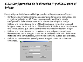 6.2.3 Configuración de la dirección IP y el SSID para el
bridge
Para configurar inicialmente el bridge pueden utilizarse cuatro métodos:
• Configuración remota utilizando una computadora que se comunique con
   el bridge mediante un AP Cisco. La computadora utilizada para la
   configuración debe encontrarse en la misma subred que el bridge.
• Utilizar una computadora de la LAN cableada para comunicarse con el
   bridge a través de un hub de la LAN cableada. IPSU debe estar instalado en
   una computadora que se encuentre en la misma subred que el bridge.
• Utilizar una computadora no conectada a una red para comunicarse
   directamente con el bridge a través de un cable cruzado. IPSU debe estar
   instalado en la computadora, así como en la misma subred que el bridge.
• Utilizar un cable consola y configurar el bridge a través de la línea de
   comandos.
 