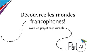 Découvrez les mondes
francophones!
avec un projet responsable
 