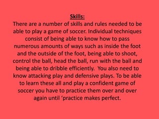 Skills:
There are a number of skills and rules needed to be
able to play a game of soccer. Individual techniques
consist of being able to know how to pass
numerous amounts of ways such as inside the foot
and the outside of the foot, being able to shoot,
control the ball, head the ball, run with the ball and
being able to dribble efficiently. You also need to
know attacking play and defensive plays. To be able
to learn these all and play a confident game of
soccer you have to practice them over and over
again until ‘practice makes perfect.
 