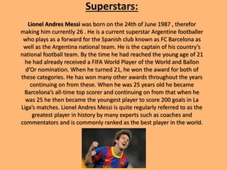 Superstars:
Lionel Andres Messi was born on the 24th of June 1987 , therefor
making him currently 26 . He is a current superstar Argentine footballer
who plays as a forward for the Spanish club known as FC Barcelona as
well as the Argentina national team. He is the captain of his country’s
national football team. By the time he had reached the young age of 21
he had already received a FIFA World Player of the World and Ballon
d’Or nomination. When he turned 21, he won the award for both of
these categories. He has won many other awards throughout the years
continuing on from these. When he was 25 years old he became
Barcelona’s all-time top scorer and continuing on from that when he
was 25 he then became the youngest player to score 200 goals in La
Liga’s matches. Lionel Andres Messi is quite regularly referred to as the
greatest player in history by many experts such as coaches and
commentators and is commonly ranked as the best player in the world.
 
