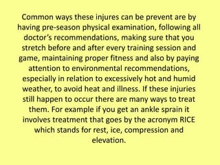 Common ways these injures can be prevent are by
having pre-season physical examination, following all
doctor’s recommendations, making sure that you
stretch before and after every training session and
game, maintaining proper fitness and also by paying
attention to environmental recommendations,
especially in relation to excessively hot and humid
weather, to avoid heat and illness. If these injuries
still happen to occur there are many ways to treat
them. For example if you get an ankle sprain it
involves treatment that goes by the acronym RICE
which stands for rest, ice, compression and
elevation.
 