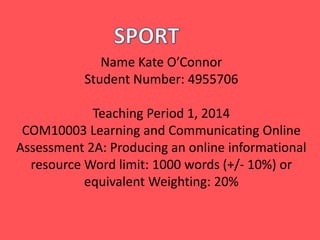 Name Kate O’Connor
Student Number: 4955706
Teaching Period 1, 2014
COM10003 Learning and Communicating Online
Assessment 2A: Producing an online informational
resource Word limit: 1000 words (+/- 10%) or
equivalent Weighting: 20%
 
