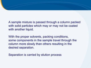 A sample mixture is passed through a column packed
with solid particles which may or may not be coated
with another liquid.

With the proper solvents, packing conditions,
some components in the sample travel through the
column more slowly than others resulting in the
desired separation.

Separation is carried by elution process
 