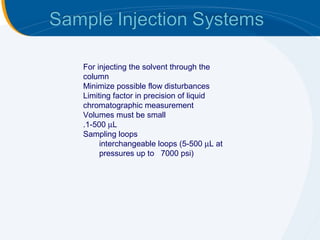 For injecting the solvent through the
column
Minimize possible flow disturbances
Limiting factor in precision of liquid
chromatographic measurement
Volumes must be small
.1-500 µL
Sampling loops
     interchangeable loops (5-500 µL at
     pressures up to 7000 psi)
 