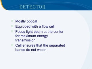    Mostly optical
   Equipped with a flow cell
   Focus light beam at the center
    for maximum energy
    transmission
   Cell ensures that the separated
    bands do not widen
 