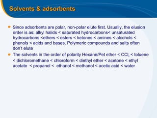 Solvents & adsorbents

 Since adsorbents are polar, non-polar elute first. Usually, the elusion
 order is as: alkyl halids < saturated hydrocarbons< unsaturated
 hydrocarbons <ethers < esters < ketones < amines < alcohols <
 phenols < acids and bases. Polymeric compounds and salts often
 don’t elute
 The solvents in the order of polarity Hexane/Pet ether < CCl 4 < toluene
 < dichloromethane < chloroform < diethyl ether < acetone < ethyl
 acetate < propanol < ethanol < methanol < acetic acid < water
 