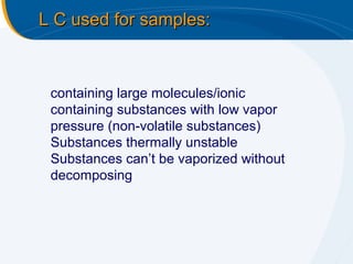 L C used for samples:



 containing large molecules/ionic
 containing substances with low vapor
 pressure (non-volatile substances)
 Substances thermally unstable
 Substances can’t be vaporized without
 decomposing
 