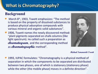 What is Chromatography?
Background
  March 8th, 1903, Tswett emphasizes: “The method
 is based on the property of dissolved substances to
 produce physical adsorptive compounds with
 various mineral and organic solid substances”.
 1906, Tswett names the newly discovered method:
 “plant pigments separated on chalk columns (like
 light spectrum). He called such a preparation as
 chromatogram, and the corresponding method
 as chromatographic method”.
                                                       Michael Semenovich Tswett

 1993, IUPAC formulates: “Chromatography is a physical method of
 separation in which the components to be separated are distributed
 between two phases, one of which is stationary (stationary phase)
 while the other (the mobile phase) moves in a definite direction”.
 
