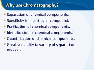 Why use Chromatography?
Separation of chemical components.
Specificity to a particular compound.
Purification of chemical components.
Identification of chemical components.
Quantification of chemical components.
Great versatility (a variety of separation
modes).
 