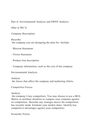 Part A: Environmental Analysis and SWOT Analysis
(Due in Wk 2)
Company Description
Describe
the company you are designing the plan for. Include:
· Mission Statement
· Vision Statement
· Product line description
· Company information, such as the size of the company
Environmental Analysis
Analyze
the forces that affect the company and marketing efforts.
Competitive Forces
Analyze
the company’s key competitors. You may choose to use a BCG
Matrix or attribute checklist to compare your company against
its competitors. Describe any strategic moves the competition
has recently made. Estimate your market share. Identify key
competitive advantages against your competitors.
Economic Forces
 