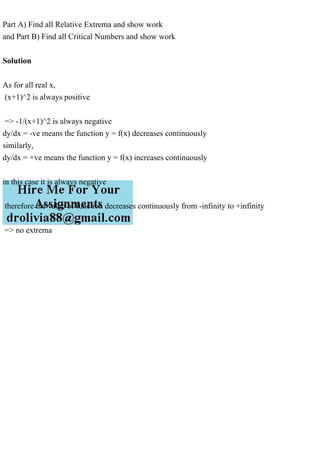 Part A) Find all Relative Extrema and show work
and Part B) Find all Critical Numbers and show work
Solution
As for all real x,
(x+1)^2 is always positive
=> -1/(x+1)^2 is always negative
dy/dx = -ve means the function y = f(x) decreases continuously
similarly,
dy/dx = +ve means the function y = f(x) increases continuously
in this case it is always negative
therefore the value of function decreases continuously from -infinity to +infinity
=> no extrema
 