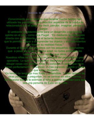 Análisis de la cuarta unidad
Conocimiento es un termino que durante mucho tiempo han
utilizado los psicólogos para describir aspectos de la conducta
relacionados con el saber; es decir, percibir, imaginar, pensar y
juzgar.
El ambiente es determinante para un desarrollo cognoscitivo
optimo en el niño, como dice Piaget “Es mediante la interacción
directa con su ambiente que el lactante desarrolla los esquemas
que le permiten llegar a comprender los objetos y acontecimientos
que forman su realidad física.”
Durante el tiempo que pasamos con los pequeños observamos
que a pesar de tener la misma edad, no todos entiendes las
cosas con mayor rapidez que otros.
Nuestros niños se encuentran en la etapa del pensamiento pre-
operativo. Lo que nos dice que en esta etapa ya comienzan a
dibujar cosas con sentido, ellos las conocen. A pesar que no lo
hacen perfectamente, lo realizan lo mas parecido posible y saben
lo que están dibujando.
Ya tienen un lenguaje mas fluido y entendible. Toman opinión de
otras personas y preguntan, no se centran en ellos mismos.
Se necesita que se le estimule al niño a querer aprender para que
sea una persona de Éxito en su vida
 