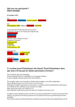 Qui sera sur quel partie ?
PROVISOIRE

les groupes rush :

G1
Sombre (barb) / Olmix (sorc) / Joy3ux (monk) / Rutal (barb)

G2
Hurtmeplenty (DH) / Ozie () / Kalt (barb) / Kib (DH)

Les groupes post rush (farming inferno) en journée :
Groupe des "farmers" (les 4 plus gros temps de jeu)
(A-Sombre-barb)
(b-Olmix-sorc)
(C-Rutal-barb)
(D-Ozie) doit confirmer sa classe
Groupe des "bosseur"!
E-Joyeux-monk
F-Kib-DH
G-Kalt-barb
H-hurtmeplenty- DH

1fois sur sur 2 :
(A-Barb) (D*Ozie) + E-Monk H-DH
(C-Barb) (B-Sorc)+ G-Barb F-DH

1 fois sur 2
(A-Barb) (B-Sorc) + E-Monk F-DH
(C-Barb) (D-Ozie) + G-Barb H-DH



Ce système peut-il fonctionner ad-vitaem? Peut-il fonctionner alors
que nous n'avons pas les mêmes partenaires d'arènes?
Oui, Il pourrais durer trés longtemps.
Il faut comprendre qu'il est compatible avec les équipes d'arènes.
Et que les équipes d'arènes peuvent être mixé d'ailleurs.

Par exemple, mettez vous à ma place (A) dans cette exemple et vous allez comprendre :
Joyeux décide de jouer en 3c3 avec A et F et en 2c2 avec G.
Etant dans l'exemple le partenaire 3c3 de Joyeux, le système m'incite naturellement à aidé Joyeux-
E et F-KIB sur leurs stuff pour avoir une team 3c3 solide.
Mais Joyeux joue aussi avec G-Kalt en 2c2.
Donc aidé Kalt à aidé Joyeux pour leurs team 2c2 m'aidera à mon tour en 3c3.

Et même si Joyeux décide de jouer avec B et F (ca serait une team B-E-F) et que je n'ai aucun "liens
indirect" (un joueur de ma team qui jouerai avec un joueurs de la leur) ca pourrait toujours m'être
profitable :
Nous faisons toujours du farming Inferno emsemble et je peut trés bien jouer régulièrement avec B
 