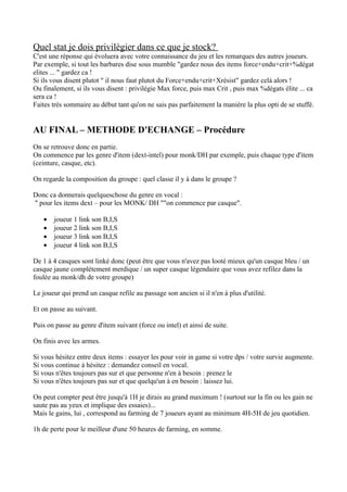 Quel stat je dois privilègier dans ce que je stock?
C'est une réponse qui évoluera avec votre connaissance du jeu et les remarques des autres joueurs.
Par exemple, si tout les barbares dise sous mumble "gardez nous des items force+endu+crit+%dégat
elites ... " gardez ca !
Si ils vous disent plutot " il nous faut plutot du Force+endu+crit+Xrésist" gardez celà alors !
Ou finalement, si ils vous disent : privilégie Max force, puis max Crit , puis max %dégats élite ... ca
sera ca !
Faites trés sommaire au début tant qu'on ne sais pas parfaitement la manière la plus opti de se stuffé.


AU FINAL – METHODE D'ECHANGE – Procédure
On se retrouve donc en partie.
On commence par les genre d'item (dext-intel) pour monk/DH par exemple, puis chaque type d'item
(ceinture, casque, etc).

On regarde la composition du groupe : quel classe il y à dans le groupe ?

Donc ca donnerais quelqueschose du genre en vocal :
" pour les items dext – pour les MONK/ DH ""on commence par casque".

   •   joueur 1 link son B,I,S
   •   joueur 2 link son B,I,S
   •   joueur 3 link son B,I,S
   •   joueur 4 link son B,I,S

De 1 à 4 casques sont linké donc (peut être que vous n'avez pas looté mieux qu'un casque bleu / un
casque jaune complétement merdique / un super casque légendaire que vous avez refilez dans la
foulée au monk/dh de votre groupe)

Le joueur qui prend un casque refile au passage son ancien si il n'en à plus d'utilité.

Et on passe au suivant.

Puis on passe au genre d'item suivant (force ou intel) et ainsi de suite.

On finis avec les armes.

Si vous hésitez entre deux items : essayer les pour voir in game si votre dps / votre survie augmente.
Si vous continue à hésitez : demandez conseil en vocal.
Si vous n'êtes toujours pas sur et que personne n'en à besoin : prenez le
Si vous n'êtes toujours pas sur et que quelqu'un à en besoin : laissez lui.

On peut compter peut être jusqu'à 1H je dirais au grand maximum ! (surtout sur la fin ou les gain ne
saute pas au yeux et implique des essaies)...
Mais le gains, lui , correspond au farming de 7 joueurs ayant au minimum 4H-5H de jeu quotidien.

1h de perte pour le meilleur d'une 50 heures de farming, en somme.
 