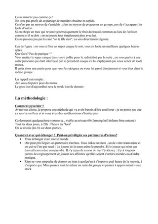 Ça ne marche pas comme ça !
Ne tirez pas profit de ce partage de manière obscène et cupide.
Ce n'est pas un moyen de s'enrichir : c'est un moyen de progresser en groupe, pas de s’accaparer les
loots d’autrui.
Si on chope un mec qui revend systématiquement le fruit du travail commun au lieu de l'utiliser
comme si il se doit : on ne jouera tout simplement plus avec lui.
Ca ne passera pas par la case "on te file rien", ca sera directement /ignore.

Cas de figure : on vous à filez un super casque le soir, vous en looté un meilleurs quelques heures
aprés.
Que faire? Pas de panique ^^
Vous mettez le super casque dans votre coffre pour le redistribué par la suite , ou vous parler à une
autre personne qui était interressé par le précédent casque en lui expliquant que vous venez de looté
mieux.
Il créer alors une partie pour que vous le rejoignez ou vous lui passé directement si vous êtes dans le
même groupe.

Un rappel tout simple :
-Ne vous disputez pour du matos.
Le gros loot d'aujourdhui sera le weak loot de demain


La méthodologie :
Comment procéder ?
Avant tout chose, je propose une méthode qui va avoir besoin d'être améliorer : je ne pense pas que
ca sois la meilleur et si vous avez des améliorations n'hésitez pas.

Ca donnerait quelquechose comme ca , viable au niveau 60 (farming hell/inferno bien entamé)
Tout les deux jours, à 21h : l'heure du "loot"
On se réunis (les 8) sur deux parties.

Quand et avec qui échanger ? Peut-on privilégier ses partenaires d'arènes?
  • Vous échanger avec tout le monde.
  • Ont peut privilègier ses partenaire d'arènes. Vous linkez un item , un de votre team arène et
     un qui ne l'est pas need : Le joueur de la team arène le prendra. Et le joueur qui n'est pas
     dans al team arène comprendra. Il n'y à pas de raison de nier l'évidence : il y à toujours
     parmis les regroupement de joueur des affinités qu'elles soient d'ordres morales ou d'ordre
     pratique.
  • Rien ne vous empeche de donner un item à quelqu'un à n'importe quel heure de la journée, à
     n'importe qui. Mais pensez tout de même au reste du groupe et pensez à approvisioné votre
     stock.
 