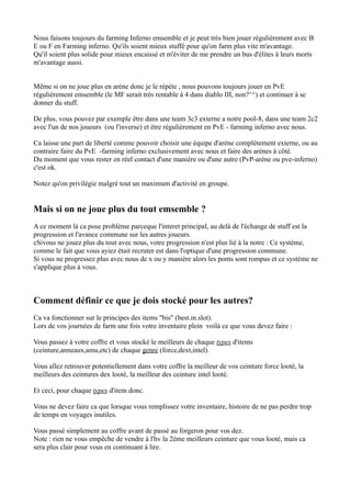 Nous faisons toujours du farming Inferno emsemble et je peut trés bien jouer régulièrement avec B
E ou F en Farming inferno. Qu'ils soient mieux stuffé pour qu'on farm plus vite m'avantage.
Qu'il soient plus solide pour mieux encaissé et m'éviter de me prendre un bus d'élites à leurs morts
m'avantage aussi.


Même si on ne joue plus en arène donc je le répète , nous pouvons toujours jouer en PvE
régulièrement emsemble (le MF serait trés rentable à 4 dans diablo III, non?^^) et continuer à se
donner du stuff.

De plus, vous pouvez par exemple être dans une team 3c3 externe a notre pool-8, dans une team 2c2
avec l'un de nos joueurs (ou l'inverse) et être régulièrement en PvE - farming inferno avec nous.

Ca laisse une part de liberté comme pouvoir choisir une équipe d'arène complétement externe, ou au
contraire faire du PvE -farming inferno exclusivement avec nous et faire des arènes à côté.
Du moment que vous rester en réel contact d'une manière ou d'une autre (PvP-arène ou pve-inferno)
c'est ok.

Notez qu'on privilégie malgré tout un maximum d'activité en groupe.


Mais si on ne joue plus du tout emsemble ?
A ce moment là ca pose problème parceque l'interet principal, au delà de l'échange de stuff est la
progression et l'avance commune sur les autres joueurs.
cSivous ne jouez plus du tout avec nous, votre progression n'est plus lié à la notre : Ce système,
comme le fait que vous ayiez était recruter est dans l'optique d'une progression commune.
Si vous ne progressez plus avec nous de x ou y manière alors les ponts sont rompus et ce système ne
s'applique plus à vous.



Comment définir ce que je dois stocké pour les autres?
Ca va fonctionner sur le principes des items "bis" (best.in.slot).
Lors de vos journées de farm une fois votre inventaire plein voilà ce que vous devez faire :

Vous passez à votre coffre et vous stocké le meilleurs de chaque types d'items
(ceinture,anneaux,amu,etc) de chaque genre (force,dext,intel).

Vous allez retrouver potentiellement dans votre coffre la meilleur de vos ceinture force looté, la
meilleurs des ceintures dex looté, la meilleur des ceinture intel looté.

Et ceci, pour chaque types d'item donc.

Vous ne devez faire ca que lorsque vous remplissez votre inventaire, histoire de ne pas perdre trop
de temps en voyages inutiles.

Vous passé simplement au coffre avant de passé au forgeron pour vos dez.
Note : rien ne vous empêche de vendre à l'hv la 2ème meilleurs ceinture que vous looté, mais ca
sera plus clair pour vous en continuant à lire.
 