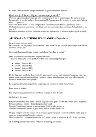 Ca prend 2 mn de vérifier tranquillement que ce que vous avez est meilleur.

Quel stat je dois privilègier dans ce que je stock?
C'est une réponse qui évoluera avec votre connaissance du jeu et les remarques des autres joueurs.
Par exemple, si tout les barbares dise sous mumble "gardez nous des items force+endu+crit+%dégat
elites ... " gardez ca !
Si ils vous disent plutot " il nous faut plutot du Force+endu+crit+Xrésist" gardez celà alors !
Ou finalement, si ils vous disent : privilégie Max force, puis max Crit , puis max %dégats élite ... ca
sera ca !
Faites trés sommaire au début tant qu'on ne sais pas parfaitement la manière la plus opti de se stuffé.


AU FINAL – METHODE D'ECHANGE – Procédure
On se retrouve donc en partie.
On commence par les genre d'item (dext-intel) pour monk/DH par exemple, puis chaque type d'item
(ceinture, casque, etc).

On regarde la composition du groupe : quel classe il y à dans le groupe ?

Donc ca donnerais quelqueschose du genre en vocal :
" pour les items dext – pour les MONK/ DH ""on commence par casque".

   •   joueur 1 link son B,I,S
   •   joueur 2 link son B,I,S
   •   joueur 3 link son B,I,S
   •   joueur 4 link son B,I,S

De 1 à 4 casques sont linké donc (peut être que vous n'avez pas looté mieux qu'un casque bleu / un
casque jaune complétement merdique / un super casque légendaire que vous avez refilez dans la
foulée au monk/dh de votre groupe)

Le joueur qui prend un casque refile au passage son ancien si il n'en à plus d'utilité.

Et on passe au suivant.

Puis on passe au genre d'item suivant (force ou intel) et ainsi de suite.

On finis avec les armes.

Si vous hésitez entre deux items : essayer les pour voir in game si votre dps / votre survie augmente.
Si vous continue à hésitez : demandez conseil en vocal.
Si vous n'êtes toujours pas sur et que personne n'en à besoin : prenez le
Si vous n'êtes toujours pas sur et que quelqu'un à en besoin : laissez lui.

On peut compter peut être jusqu'à 1H je dirais au grand maximum ! (surtout sur la fin ou les gain ne
saute pas au yeux et implique des essaies)...
Mais le gains, lui , correspond au farming de 7 joueurs ayant au minimum 4H-5H de jeu quotidien.

1h de perte pour le meilleur d'une 50 heures de farming, en somme.
 