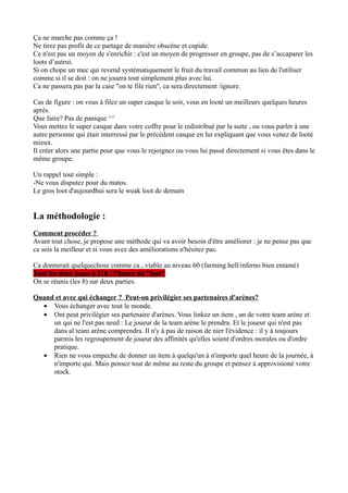 Ça ne marche pas comme ça !
Ne tirez pas profit de ce partage de manière obscène et cupide.
Ce n'est pas un moyen de s'enrichir : c'est un moyen de progresser en groupe, pas de s’accaparer les
loots d’autrui.
Si on chope un mec qui revend systématiquement le fruit du travail commun au lieu de l'utiliser
comme si il se doit : on ne jouera tout simplement plus avec lui.
Ca ne passera pas par la case "on te file rien", ca sera directement /ignore.

Cas de figure : on vous à filez un super casque le soir, vous en looté un meilleurs quelques heures
aprés.
Que faire? Pas de panique ^^
Vous mettez le super casque dans votre coffre pour le redistribué par la suite , ou vous parler à une
autre personne qui était interressé par le précédent casque en lui expliquant que vous venez de looté
mieux.
Il créer alors une partie pour que vous le rejoignez ou vous lui passé directement si vous êtes dans le
même groupe.

Un rappel tout simple :
-Ne vous disputez pour du matos.
Le gros loot d'aujourdhui sera le weak loot de demain


La méthodologie :
Comment procéder ?
Avant tout chose, je propose une méthode qui va avoir besoin d'être améliorer : je ne pense pas que
ca sois la meilleur et si vous avez des améliorations n'hésitez pas.

Ca donnerait quelquechose comme ca , viable au niveau 60 (farming hell/inferno bien entamé)
Tout les deux jours à 21h : l'heure du "loot"
On se réunis (les 8) sur deux parties.

Quand et avec qui échanger ? Peut-on privilégier ses partenaires d'arènes?
  • Vous échanger avec tout le monde.
  • Ont peut privilègier ses partenaire d'arènes. Vous linkez un item , un de votre team arène et
     un qui ne l'est pas need : Le joueur de la team arène le prendra. Et le joueur qui n'est pas
     dans al team arène comprendra. Il n'y à pas de raison de nier l'évidence : il y à toujours
     parmis les regroupement de joueur des affinités qu'elles soient d'ordres morales ou d'ordre
     pratique.
  • Rien ne vous empeche de donner un item à quelqu'un à n'importe quel heure de la journée, à
     n'importe qui. Mais pensez tout de même au reste du groupe et pensez à approvisioné votre
     stock.
 
