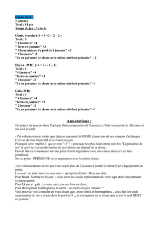Classe intel :
3 joueurs
Total : 14 pts
Temps de jeu : 3 élevès

Olmix (sorcier) (4 + 3 +3 / -2 – 2 )
Total : 6
" 4 farmers" +4
" farm en journée" +3
" Classe unique du pool de 8 joueurs" +3
" 2 bosseurs" -2
"2x en présence de classe avec même attribut primaire" – 2

Ekyna (WD) (+4 + 3 / - 2 – 1)
Total : 4
"4 farmers" +4
"farm en journée" +3
" 2 bosseur" -2
"1x en présence de classe avec même attribut primaire" -1

Gala (WD)
Total : 4
" 4 farmers" +4
"farm en journée" +3
" 2 bosseur" -2
"1x en présence de classe avec même attribut primaire" -1


                                         Annotations :
J'ai placer les joueurs dans l'optique d'une progression de 8 joueurs, c'était mon point de référence et
ma seul priorité.

- J'ai volontairement éviter que chacun rencontre la MEME classe lors de nos séances d'échanges :
C'est un de mes impératif et ca n'arrivera pas.
Pourquoi cette impératif que je note "-3" ? : parceque les plus hauts items sont les "Légendaires de
set" et que l'activation des bonus de ces mêmes set dépend de la classe.
Devoir être en concurence sur une pièce d'item légendaire avec une classe similaire est trés
penalisant.
Sur ce point : PERSONNE ne se regroupera avec la même classe.

-J'ai volontairement éviter que vous soyez plus de 2 joueurs à portée le même type d'équipement en
partie.
La aussi : au maximum ca sera vous + quelqu'un d'autre. Mais pas plus.
Pour Rutal, Sombre et Joyeux : vous serez les seules représentant de votre type d'attribut primaire
à chaque partie.
Pour Ekyna et gala : ca sera votre cas une fois sur deux.
Pour Retrogamer hurtmeplenty et olmix : ca n'arrivera pas. Désolé ^^
Vous pouvez vous consoler en vous disant que , pour olmix et hurtmeplenty , vous êtes les seuls
représentant de votre classe dans le pool de 8 ,,, et retrogamer en te disant que tu est le seul DEXT
en journée!
 