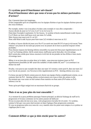 Ce système peut-il fonctionner ad-vitaem?
Peut-il fonctionner alors que nous n'avons pas les mêmes partenaires
d'arènes?
Oui, il pourrait durer trés longtemps.
Il faut comprendre qu'il est compatible avec les équipes d'arènes et que les équipes d'arènes peuvent
être mixé d'ailleurs.

Par exemple, mettez vous à ma place (A) dans cette exemple et vous allez comprendre :
Joyeux décide de jouer en 3c3 avec A et F et en 2c2 avec G.
Etant dans l'exemple le partenaire 3c3 de Joyeux, le système m'incite naturellement à aidé Joyeux-
E et F-Retro sur leurs stuff pour avoir une team 3c3 solide.
Mais Joyeux joue aussi avec G- en 2c2.
Donc aidé Rutal à aidé Joyeux pour leurs team 2c2 m'aidera à mon tour en 3c3.

Et même si Joyeux décide de jouer avec B et F (ca serait une team B-E-F) et que je n'ai aucun "liens
indirect" (un joueur de ma team qui jouerai avec un joueurs de la leur) ca pourrait toujours m'être
profitable :
Nous faisons toujours du farming Inferno emsemble et je peut trés bien jouer régulièrement avec B
E ou F en Farming inferno. Qu'ils soient mieux stuffé pour qu'on farm plus vite m'avantage.
Qu'il soient plus solide pour mieux encaissé et m'éviter de me prendre un bus d'élites à leurs morts
m'avantage aussi.

Même si on ne joue plus en arène donc je le répète , nous pouvons toujours jouer en PvE
régulièrement emsemble (le MF serait trés rentable à 4 dans diablo III, non?^^) et continuer à se
donner du stuff.

De plus, vous pouvez par exemple être dans une team 3c3 externe a notre pool-8, dans une team 2c2
avec l'un de nos joueurs (ou l'inverse) et être régulièrement en PvE - farming inferno avec nous.

Ca laisse une part de liberté comme pouvoir choisir une équipe d'arène complétement externe, ou au
contraire faire du PvE -farming inferno exclusivement avec nous et faire des arènes à côté.
Du moment que vous rester en réel contact d'une manière ou d'une autre (PvP-arène ou PvE-
inferno) c'est ok.

Notez qu'on privilégie malgré tout un maximum d'activité en groupe.


Mais si on ne joue plus du tout emsemble ?
A ce moment là ca pose problème parceque l'interet principal, au delà de l'échange de stuff est la
progression et l'avance commune sur les autres joueurs de battle,net
Sivous ne jouez plus du tout avec nous, votre progression n'est plus lié à la notre : Ce système,
comme le fait que vous ayiez était recruter est dans l'optique d'une progression commune.
Si vous ne progressez plus avec nous de x ou y manière alors les ponts sont rompus et ce système ne
s'applique plus à vous.



Comment définir ce que je dois stocké pour les autres?
 