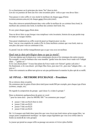 Ca va fonctionner sur le principes des items "bis" (best.in.slot).
Lors de vos journées de farm une fois votre inventaire plein voilà ce que vous devez faire :

Vous passez à votre coffre et vous stocké le meilleurs de chaque types d'items
(ceinture,anneaux,amu,etc) de chaque genre (force,dext,intel).

Vous allez retrouver potentiellement dans votre coffre la meilleur de vos ceinture force looté, la
meilleurs des ceintures dex looté, la meilleur des ceinture intel looté. Etc.

Et ceci, pour chaque types d'item donc.

Vous ne devez faire ca que lorsque vous remplissez votre inventaire, histoire de ne pas perdre trop
de temps en voyages inutiles.

Vous passé simplement au coffre avant de passé au forgeron pour vos dez.
Note : rien ne vous empêche de vendre à l'hv la 2ème meilleurs ceinture que vous looté, mais ca
sera plus clair pour vous en continuant à lire.

Ca prend 2 mn de vérifier tranquillement que ce que vous avez est meilleur.

Quel stat je dois privilègier dans ce que je stock?
C'est une réponse qui évoluera avec votre connaissance du jeu et les remarques des autres joueurs.
Par exemple, si tout les barbares dise sous mumble "gardez nous des items force+endu+crit+%dégat
elites ... " gardez ca !
Si ils vous disent plutot " il nous faut plutot du Force+endu+crit+Xrésist" gardez celà alors !
Ou finalement, si ils vous disent : privilégie Max force, puis max Crit , puis max %dégats élite ... ca
sera ca !
Faites trés sommaire au début tant qu'on ne sais pas parfaitement la manière la plus opti de se stuffé.


AU FINAL – METHODE D'ECHANGE – Procédure
On se retrouve donc en partie.
On commence par les genre d'item (dext-intel) pour monk/DH par exemple, puis chaque type d'item
(ceinture, casque, etc).

On regarde la composition du groupe : quel classe il y à dans le groupe ?

Donc ca donnerais quelqueschose du genre en vocal :
" pour les items dext – pour les MONK/ DH ""on commence par casque".

   •   joueur 1 link son B,I,S (best in slot)
   •   joueur 2 link son B,I,S
   •   joueur 3 link son B,I,S
   •   joueur 4 link son B,I,S

De 1 à 4 casques sont linké donc (peut être que vous n'avez pas looté mieux qu'un casque bleu / un
casque jaune complétement merdique / un super casque légendaire que vous avez refilez dans la
foulée au monk/dh de votre groupe)

Le joueur qui prend un casque refile au passage son ancien si il n'en à plus d'utilité.
 