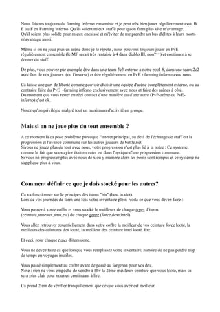 Nous faisons toujours du farming Inferno emsemble et je peut trés bien jouer régulièrement avec B
E ou F en Farming inferno. Qu'ils soient mieux stuffé pour qu'on farm plus vite m'avantage.
Qu'il soient plus solide pour mieux encaissé et m'éviter de me prendre un bus d'élites à leurs morts
m'avantage aussi.

Même si on ne joue plus en arène donc je le répète , nous pouvons toujours jouer en PvE
régulièrement emsemble (le MF serait trés rentable à 4 dans diablo III, non?^^) et continuer à se
donner du stuff.

De plus, vous pouvez par exemple être dans une team 3c3 externe a notre pool-8, dans une team 2c2
avec l'un de nos joueurs (ou l'inverse) et être régulièrement en PvE - farming inferno avec nous.

Ca laisse une part de liberté comme pouvoir choisir une équipe d'arène complétement externe, ou au
contraire faire du PvE -farming inferno exclusivement avec nous et faire des arènes à côté.
Du moment que vous rester en réel contact d'une manière ou d'une autre (PvP-arène ou PvE-
inferno) c'est ok.

Notez qu'on privilégie malgré tout un maximum d'activité en groupe.


Mais si on ne joue plus du tout emsemble ?
A ce moment là ca pose problème parceque l'interet principal, au delà de l'échange de stuff est la
progression et l'avance commune sur les autres joueurs de battle,net
Sivous ne jouez plus du tout avec nous, votre progression n'est plus lié à la notre : Ce système,
comme le fait que vous ayiez était recruter est dans l'optique d'une progression commune.
Si vous ne progressez plus avec nous de x ou y manière alors les ponts sont rompus et ce système ne
s'applique plus à vous.



Comment définir ce que je dois stocké pour les autres?
Ca va fonctionner sur le principes des items "bis" (best.in.slot).
Lors de vos journées de farm une fois votre inventaire plein voilà ce que vous devez faire :

Vous passez à votre coffre et vous stocké le meilleurs de chaque types d'items
(ceinture,anneaux,amu,etc) de chaque genre (force,dext,intel).

Vous allez retrouver potentiellement dans votre coffre la meilleur de vos ceinture force looté, la
meilleurs des ceintures dex looté, la meilleur des ceinture intel looté. Etc.

Et ceci, pour chaque types d'item donc.

Vous ne devez faire ca que lorsque vous remplissez votre inventaire, histoire de ne pas perdre trop
de temps en voyages inutiles.

Vous passé simplement au coffre avant de passé au forgeron pour vos dez.
Note : rien ne vous empêche de vendre à l'hv la 2ème meilleurs ceinture que vous looté, mais ca
sera plus clair pour vous en continuant à lire.

Ca prend 2 mn de vérifier tranquillement que ce que vous avez est meilleur.
 