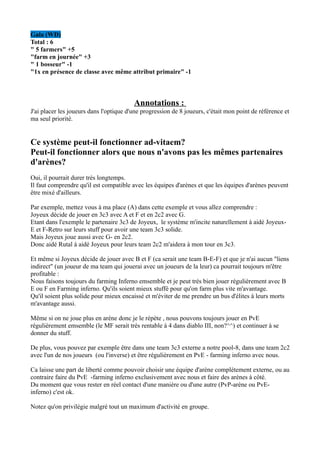 Gala (WD)
Total : 6
" 5 farmers" +5
"farm en journée" +3
" 1 bosseur" -1
"1x en présence de classe avec même attribut primaire" -1



                                         Annotations :
J'ai placer les joueurs dans l'optique d'une progression de 8 joueurs, c'était mon point de référence et
ma seul priorité.


Ce système peut-il fonctionner ad-vitaem?
Peut-il fonctionner alors que nous n'avons pas les mêmes partenaires
d'arènes?
Oui, il pourrait durer trés longtemps.
Il faut comprendre qu'il est compatible avec les équipes d'arènes et que les équipes d'arènes peuvent
être mixé d'ailleurs.

Par exemple, mettez vous à ma place (A) dans cette exemple et vous allez comprendre :
Joyeux décide de jouer en 3c3 avec A et F et en 2c2 avec G.
Etant dans l'exemple le partenaire 3c3 de Joyeux, le système m'incite naturellement à aidé Joyeux-
E et F-Retro sur leurs stuff pour avoir une team 3c3 solide.
Mais Joyeux joue aussi avec G- en 2c2.
Donc aidé Rutal à aidé Joyeux pour leurs team 2c2 m'aidera à mon tour en 3c3.

Et même si Joyeux décide de jouer avec B et F (ca serait une team B-E-F) et que je n'ai aucun "liens
indirect" (un joueur de ma team qui jouerai avec un joueurs de la leur) ca pourrait toujours m'être
profitable :
Nous faisons toujours du farming Inferno emsemble et je peut trés bien jouer régulièrement avec B
E ou F en Farming inferno. Qu'ils soient mieux stuffé pour qu'on farm plus vite m'avantage.
Qu'il soient plus solide pour mieux encaissé et m'éviter de me prendre un bus d'élites à leurs morts
m'avantage aussi.

Même si on ne joue plus en arène donc je le répète , nous pouvons toujours jouer en PvE
régulièrement emsemble (le MF serait trés rentable à 4 dans diablo III, non?^^) et continuer à se
donner du stuff.

De plus, vous pouvez par exemple être dans une team 3c3 externe a notre pool-8, dans une team 2c2
avec l'un de nos joueurs (ou l'inverse) et être régulièrement en PvE - farming inferno avec nous.

Ca laisse une part de liberté comme pouvoir choisir une équipe d'arène complétement externe, ou au
contraire faire du PvE -farming inferno exclusivement avec nous et faire des arènes à côté.
Du moment que vous rester en réel contact d'une manière ou d'une autre (PvP-arène ou PvE-
inferno) c'est ok.

Notez qu'on privilégie malgré tout un maximum d'activité en groupe.
 