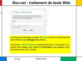 Box.net : traitement de texte Web ADDNB web2.0 Le service de stockage en ligne  Box.net  a lancé un traitement de texte Web de type  Google  Documents.  Ce service,  Web Documents  permet de créer un document, d’y insérer des images, des vidéos de  YouTube  et de partager votre document avec vos contacts. 14/11/09 