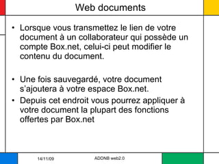 Web documents Lorsque vous transmettez le lien de votre document à un collaborateur qui possède un compte Box.net, celui-ci peut modifier le contenu du document.  Une fois sauvegardé, votre document s’ajoutera à votre espace Box.net.  Depuis cet endroit vous pourrez appliquer à votre document la plupart des fonctions offertes par Box.net ADDNB web2.0 14/11/09 