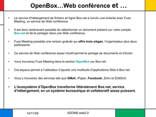 OpenBox…Web conférence  et … Le service d’hébergement de fichiers en ligne Box.net a conclu une entente avec Fuze Meeting, un service de Web conférence.  Il est donc dorénavant possible de sélectionner un document présent sur votre compte  Box.net  et de le partager dans une Web conférence. Fuze Meeting possède une version gratuite qui  offre trois sièges , l’organisateur plus deux participants.  Ce service de Web conférence assez intuitif permet le partage de documents et d’écran.  Vous trouverez Fuze Meeting dans la section  OpenBox  sur Box.net.  Cet espace permet à l’utilisateur d’ajouter une multitude d’applications Web à Box.net. Vous y trouverez des services tels que  GMail , iPaper,  Facebook , Zoho et EditGrid.  L’écosystème d’OpenBox transforme littéralement Box.net, service d’hébergement, en un système bureautique et collaboratif assez puissant. ADDNB web2.0 14/11/09 