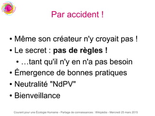 Courant pour une Écologie Humaine - Partage de connaissances : Wikipédia - Mercredi 25 mars 2015
Par accident !
● Même son créateur n'y croyait pas !
● Le secret : pas de règles !
● …tant qu'il n'y en n'a pas besoin
● Émergence de bonnes pratiques
● Neutralité "NdPV"
● Bienveillance
 