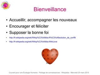 Courant pour une Écologie Humaine - Partage de connaissances : Wikipédia - Mercredi 25 mars 2015
Bienveillance
● Accueillir, accompagner les nouveaux
● Encourager et féliciter
● Supposer la bonne foi
● http://fr.wikipedia.org/wiki/Wikip%C3%A9dia:R%C3%A9solution_de_conflit
● http://fr.wikipedia.org/wiki/Wikip%C3%A9dia:WikiLove
 
