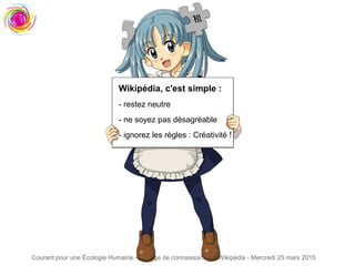 Courant pour une Écologie Humaine - Partage de connaissances : Wikipédia - Mercredi 25 mars 2015
Wikipédia, c'est simple :
- restez neutre
- ne soyez pas désagréable
- ignorez les règles : Créativité !
 