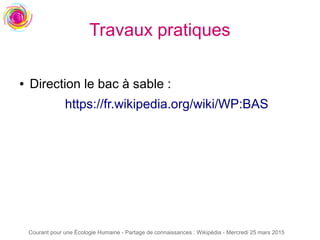 Courant pour une Écologie Humaine - Partage de connaissances : Wikipédia - Mercredi 25 mars 2015
Travaux pratiques
● Direction le bac à sable :
https://fr.wikipedia.org/wiki/WP:BAS
 