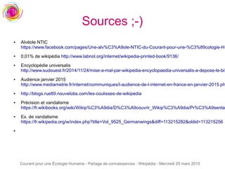 Courant pour une Écologie Humaine - Partage de connaissances : Wikipédia - Mercredi 25 mars 2015
Sources ;-)
● Alvéole NTIC
https://www.facebook.com/pages/Une-alv%C3%A9ole-NTIC-du-Courant-pour-une-%C3%89cologie-Hu
● 0,01% de wikipédia http://www.labnol.org/internet/wikipedia-printed-book/9136/
● Encyclopédie universalis
http://www.sudouest.fr/2014/11/24/mise-a-mal-par-wikipedia-encyclopaedia-universalis-a-depose-le-bil
● Audience janvier 2015
http://www.mediametrie.fr/internet/communiques/l-audience-de-l-internet-en-france-en-janvier-2015.ph
● http://blogs.rue89.nouvelobs.com/les-coulisses-de-wikipedia
● Précision et vandalisme
https://fr.wikibooks.org/wiki/Wikip%C3%A9dia/D%C3%A9couvrir_Wikip%C3%A9dia/Pr%C3%A9sentat
● Ex. de vandalisme
https://fr.wikipedia.org/w/index.php?title=Vol_9525_Germanwings&diff=113215282&oldid=113215256
●
 