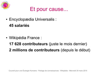 Courant pour une Écologie Humaine - Partage de connaissances : Wikipédia - Mercredi 25 mars 2015
● Encyclopædia Universalis :
45 salariés
● Wikipédia France :
17 628 contributeurs (juste le mois dernier)
2 millions de contributeurs (depuis le début)
Et pour cause...
 