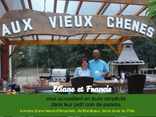 Eliane et Francis
vous accueillent en toute simplicité
dans leur petit coin de paradis
à moins d'une heure d'Arcachon, de Bordeaux, de la dune du Pilat...
 