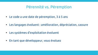 Pérennité vs. Péremption

Le code a une date de péremption, 3 à 5 ans

Les langages évoluent : amélioration, dépréciation, cassure

Les systèmes d'exploitation évoluent

En tant que développeur, vous évoluez
 