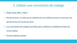 3. Utiliser une convention de codage

PEAR, Zend, PSR-1, PSR-2

Permet d'avoir un code source cohérent et une meilleure prise en main par une
personne qui ne l'aurait pas écrit

Les conventions de codage sont faites pour améliorer la lisibilité et éviter les
erreurs bêtes

Évite les débats stériles
 