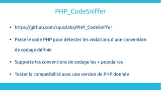PHP_CodeSniffer

https://github.com/squizlabs/PHP_CodeSniffer

Parse le code PHP pour détecter les violations d'une convention
de codage définie

Supporte les conventions de codage les + populaires

Tester la compatibilité avec une version de PHP donnée
 