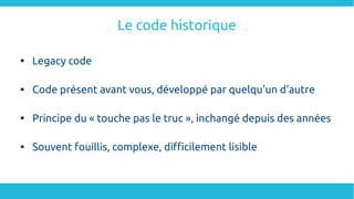 Le code historique

Legacy code

Code présent avant vous, développé par quelqu'un d'autre

Principe du « touche pas le truc », inchangé depuis des années

Souvent fouillis, complexe, difficilement lisible
 
